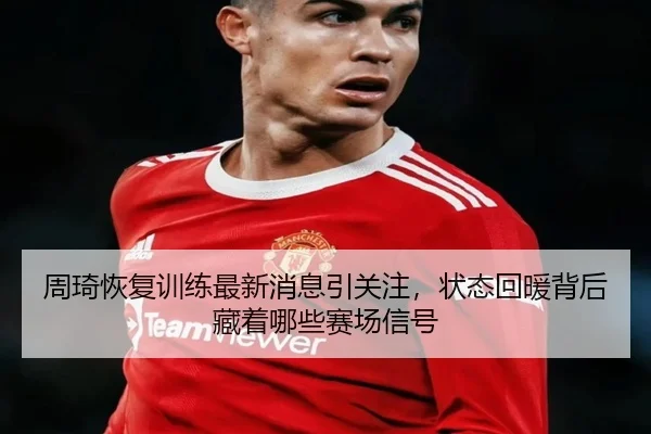 周琦恢复训练最新消息引关注，状态回暖背后藏着哪些赛场信号